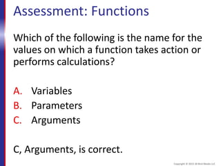 Assessment: Functions
Which of the following is the name for the
values on which a function takes action or
performs calculations?
A. Variables
B. Parameters
C. Arguments
C, Arguments, is correct.
Copyright © 2015 30 Bird Media LLC
 