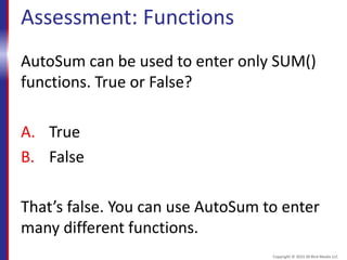 Assessment: Functions
AutoSum can be used to enter only SUM()
functions. True or False?
A. True
B. False
That’s false. You can use AutoSum to enter
many different functions.
Copyright © 2015 30 Bird Media LLC
 