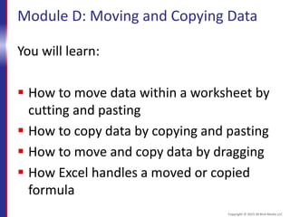 Module D: Moving and Copying Data
You will learn:
 How to move data within a worksheet by
cutting and pasting
 How to copy data by copying and pasting
 How to move and copy data by dragging
 How Excel handles a moved or copied
formula
Copyright © 2015 30 Bird Media LLC
 