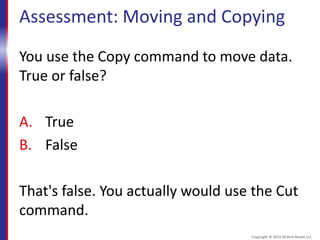 Assessment: Moving and Copying
You use the Copy command to move data.
True or false?
A. True
B. False
That's false. You actually would use the Cut
command.
Copyright © 2015 30 Bird Media LLC
 
