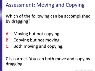 Assessment: Moving and Copying
Which of the following can be accomplished
by dragging?
A. Moving but not copying.
B. Copying but not moving.
C. Both moving and copying.
C is correct. You can both move and copy by
dragging.
Copyright © 2015 30 Bird Media LLC
 
