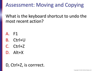 Assessment: Moving and Copying
What is the keyboard shortcut to undo the
most recent action?
A. F1
B. Ctrl+U
C. Ctrl+Z
D. Alt+X
D, Ctrl+Z, is corrrect.
Copyright © 2015 30 Bird Media LLC
 