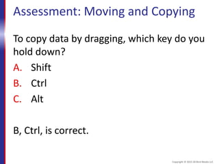 Assessment: Moving and Copying
To copy data by dragging, which key do you
hold down?
A. Shift
B. Ctrl
C. Alt
B, Ctrl, is correct.
Copyright © 2015 30 Bird Media LLC
 