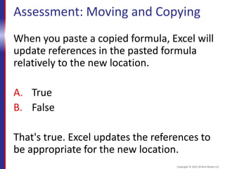 Assessment: Moving and Copying
When you paste a copied formula, Excel will
update references in the pasted formula
relatively to the new location.
A. True
B. False
That's true. Excel updates the references to
be appropriate for the new location.
Copyright © 2015 30 Bird Media LLC
 