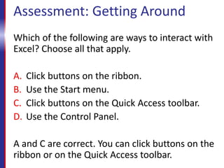Assessment: Getting Around
Which of the following are ways to interact with
Excel? Choose all that apply.
A. Click buttons on the ribbon.
B. Use the Start menu.
C. Click buttons on the Quick Access toolbar.
D. Use the Control Panel.
A and C are correct. You can click buttons on the
ribbon or on the Quick Access toolbar.
 