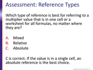 Assessment: Reference Types
Which type of reference is best for referring to a
multiplier value that is in one cell or a
worksheet for all formulas, no matter where
they are?
A. Mixed
B. Relative
C. Absolute
C is correct. If the value is in a single cell, an
absolute reference is the best choice.
Copyright © 2015 30 Bird Media LLC
 
