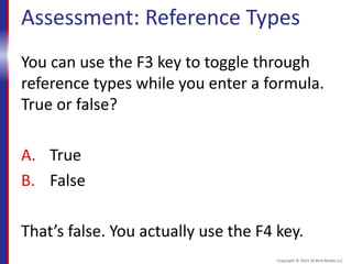Assessment: Reference Types
You can use the F3 key to toggle through
reference types while you enter a formula.
True or false?
A. True
B. False
That’s false. You actually use the F4 key.
Copyright © 2015 30 Bird Media LLC
 