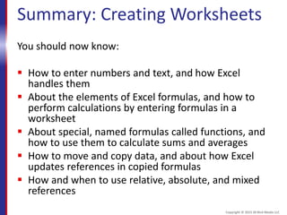Summary: Creating Worksheets
You should now know:
 How to enter numbers and text, and how Excel
handles them
 About the elements of Excel formulas, and how to
perform calculations by entering formulas in a
worksheet
 About special, named formulas called functions, and
how to use them to calculate sums and averages
 How to move and copy data, and about how Excel
updates references in copied formulas
 How and when to use relative, absolute, and mixed
references
Copyright © 2015 30 Bird Media LLC
 
