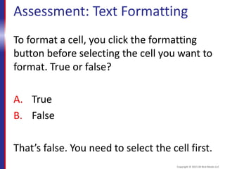 Assessment: Text Formatting
To format a cell, you click the formatting
button before selecting the cell you want to
format. True or false?
A. True
B. False
That’s false. You need to select the cell first.
Copyright © 2015 30 Bird Media LLC
 