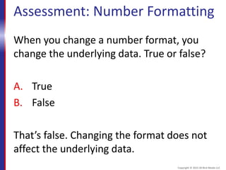Assessment: Number Formatting
When you change a number format, you
change the underlying data. True or false?
A. True
B. False
That’s false. Changing the format does not
affect the underlying data.
Copyright © 2015 30 Bird Media LLC
 