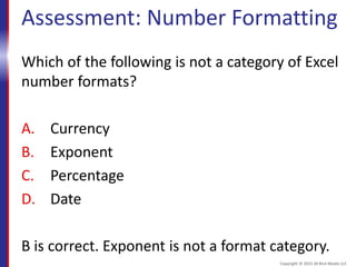 Assessment: Number Formatting
Which of the following is not a category of Excel
number formats?
A. Currency
B. Exponent
C. Percentage
D. Date
B is correct. Exponent is not a format category.
Copyright © 2015 30 Bird Media LLC
 