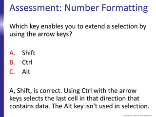 Assessment: Number Formatting
Which key enables you to extend a selection by
using the arrow keys?
A. Shift
B. Ctrl
C. Alt
A, Shift, is correct. Using Ctrl with the arrow
keys selects the last cell in that direction that
contains data. The Alt key isn't used in selection.
Copyright © 2015 30 Bird Media LLC
 