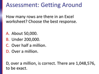 Assessment: Getting Around
How many rows are there in an Excel
worksheet? Choose the best response.
A. About 50,000.
B. Under 200,000.
C. Over half a million.
D. Over a million.
D, over a million, is correct. There are 1,048,576,
to be exact.
 