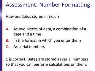 Assessment: Number Formatting
How are dates stored in Excel?
A. As two pieces of data, a combination of a
date and a time
B. In the format in which you enter them
C. As serial numbers
C is correct. Dates are stored as serial numbers
so that you can perform calculations on them.
Copyright © 2015 30 Bird Media LLC
 