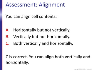 Assessment: Alignment
You can align cell contents:
A. Horizontally but not vertically.
B. Vertically but not horizontally.
C. Both vertically and horizontally.
C is correct. You can align both vertically and
horizontally.
Copyright © 2015 30 Bird Media LLC
 