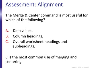 Assessment: Alignment
The Merge & Center command is most useful for
which of the following?
A. Data values.
B. Column headings.
C. Overall worksheet headings and
subheadings.
C is the most common use of merging and
centering.
Copyright © 2015 30 Bird Media LLC
 