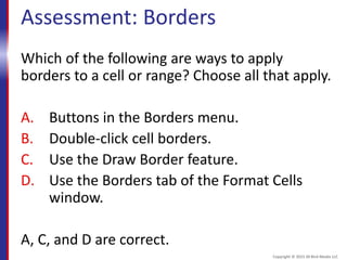 Assessment: Borders
Which of the following are ways to apply
borders to a cell or range? Choose all that apply.
A. Buttons in the Borders menu.
B. Double-click cell borders.
C. Use the Draw Border feature.
D. Use the Borders tab of the Format Cells
window.
A, C, and D are correct.
Copyright © 2015 30 Bird Media LLC
 