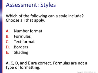Assessment: Styles
Which of the following can a style include?
Choose all that apply.
A. Number format
B. Formulas
C. Text format
D. Borders
E. Shading
A, C, D, and E are correct. Formulas are not a
type of formatting.
Copyright © 2015 30 Bird Media LLC
 