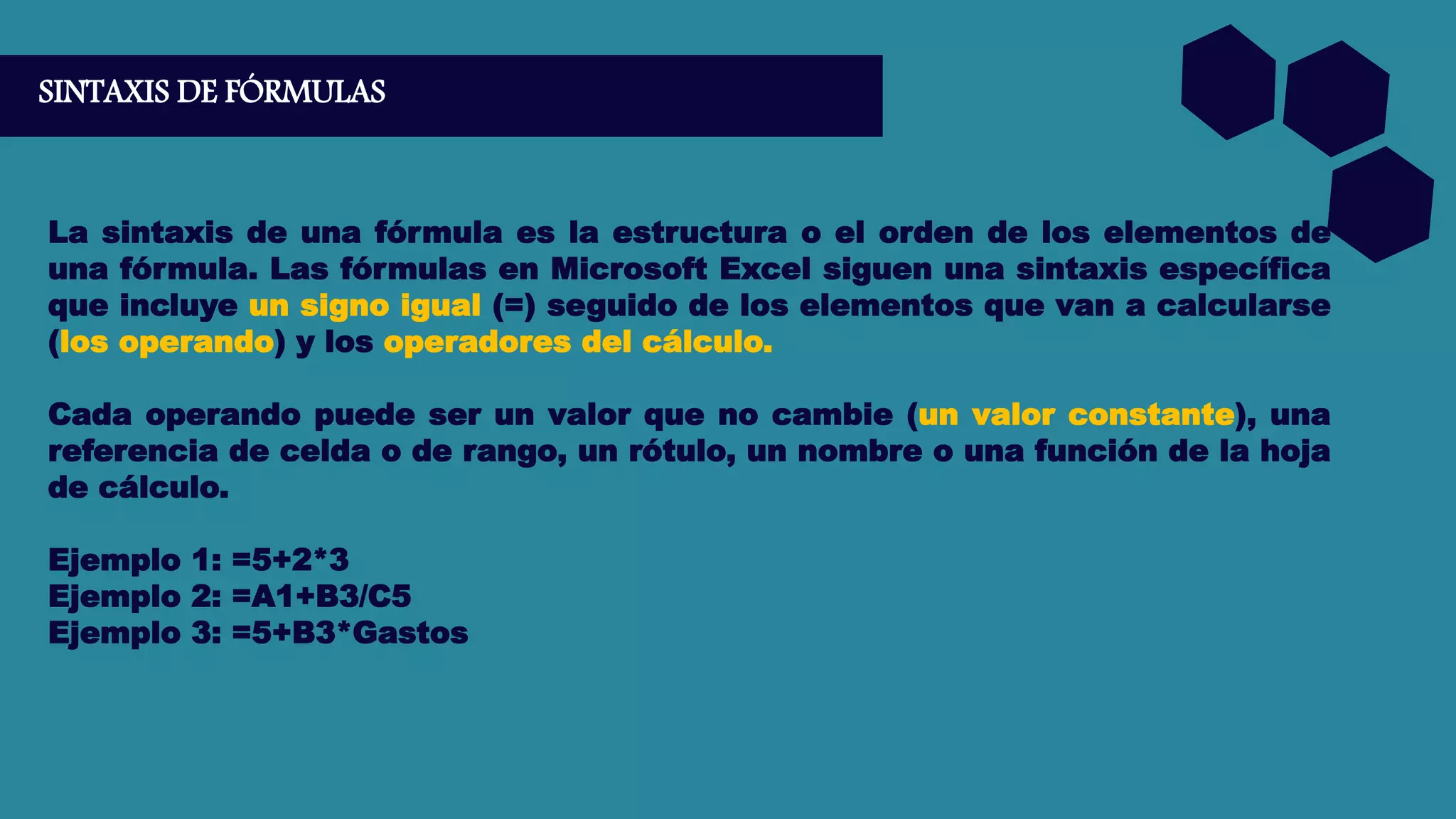 SINTAXIS DE FÓRMULAS
La sintaxis de una fórmula es la estructura o el orden de los elementos de
una fórmula. Las fórmulas en Microsoft Excel siguen una sintaxis específica
que incluye un signo igual (=) seguido de los elementos que van a calcularse
(los operando) y los operadores del cálculo.
Cada operando puede ser un valor que no cambie (un valor constante), una
referencia de celda o de rango, un rótulo, un nombre o una función de la hoja
de cálculo.
Ejemplo 1: =5+2*3
Ejemplo 2: =A1+B3/C5
Ejemplo 3: =5+B3*Gastos
 