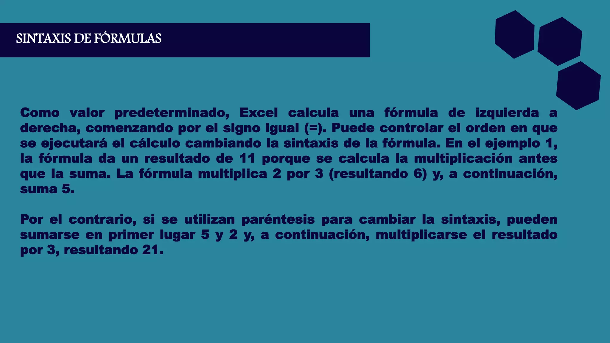 SINTAXIS DE FÓRMULAS
Como valor predeterminado, Excel calcula una fórmula de izquierda a
derecha, comenzando por el signo igual (=). Puede controlar el orden en que
se ejecutará el cálculo cambiando la sintaxis de la fórmula. En el ejemplo 1,
la fórmula da un resultado de 11 porque se calcula la multiplicación antes
que la suma. La fórmula multiplica 2 por 3 (resultando 6) y, a continuación,
suma 5.
Por el contrario, si se utilizan paréntesis para cambiar la sintaxis, pueden
sumarse en primer lugar 5 y 2 y, a continuación, multiplicarse el resultado
por 3, resultando 21.
 