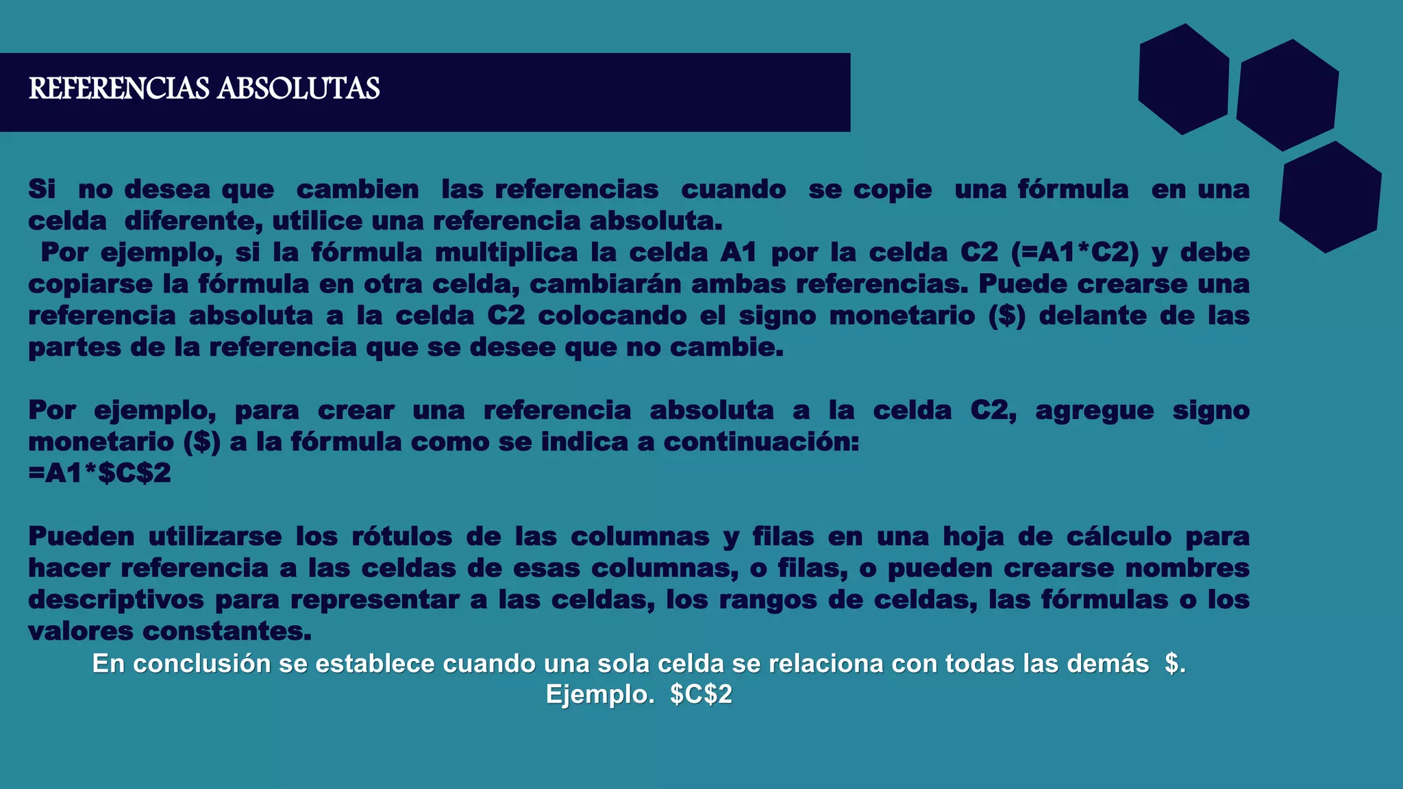 REFERENCIAS ABSOLUTAS
Si no desea que cambien las referencias cuando se copie una fórmula en una
celda diferente, utilice una referencia absoluta.
Por ejemplo, si la fórmula multiplica la celda A1 por la celda C2 (=A1*C2) y debe
copiarse la fórmula en otra celda, cambiarán ambas referencias. Puede crearse una
referencia absoluta a la celda C2 colocando el signo monetario ($) delante de las
partes de la referencia que se desee que no cambie.
Por ejemplo, para crear una referencia absoluta a la celda C2, agregue signo
monetario ($) a la fórmula como se indica a continuación:
=A1*$C$2
Pueden utilizarse los rótulos de las columnas y filas en una hoja de cálculo para
hacer referencia a las celdas de esas columnas, o filas, o pueden crearse nombres
descriptivos para representar a las celdas, los rangos de celdas, las fórmulas o los
valores constantes.
En conclusión se establece cuando una sola celda se relaciona con todas las demás $.
Ejemplo. $C$2
 