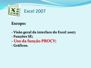 Excel 2007
Escopo:
- Visão geral da interface do Excel 2007;
- Funções SE;
- Uso da função PROCV;
- Gráficos.
 