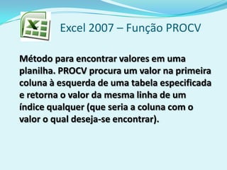 Excel 2007 – Função PROCV
Método para encontrar valores em uma
planilha. PROCV procura um valor na primeira
coluna à esquerda de uma tabela especificada
e retorna o valor da mesma linha de um
índice qualquer (que seria a coluna com o
valor o qual deseja-se encontrar).
 