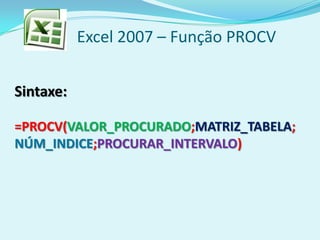 Excel 2007 – Função PROCV
Sintaxe:
=PROCV(VALOR_PROCURADO;MATRIZ_TABELA;
NÚM_INDICE;PROCURAR_INTERVALO)
 