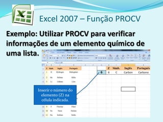 Excel 2007 – Função PROCV
Exemplo: Utilizar PROCV para verificar
informações de um elemento químico de
uma lista.
Inserir o número do
elemento (Z) na
célula indicada.
 