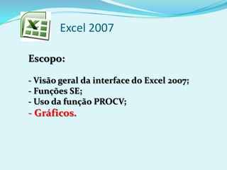 Excel 2007
Escopo:
- Visão geral da interface do Excel 2007;
- Funções SE;
- Uso da função PROCV;
- Gráficos.
 