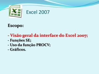 Excel 2007
Escopo:
- Visão geral da interface do Excel 2007;
- Funções SE;
- Uso da função PROCV;
- Gráficos.
 