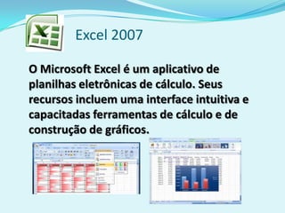 Excel 2007
O Microsoft Excel é um aplicativo de
planilhas eletrônicas de cálculo. Seus
recursos incluem uma interface intuitiva e
capacitadas ferramentas de cálculo e de
construção de gráficos.
 
