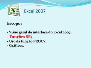 Excel 2007
Escopo:
- Visão geral da interface do Excel 2007;
- Funções SE;
- Uso da função PROCV;
- Gráficos.
 