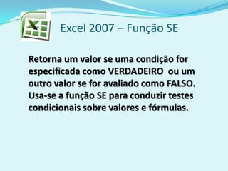 Excel 2007 – Função SE
Retorna um valor se uma condição for
especificada como VERDADEIRO ou um
outro valor se for avaliado como FALSO.
Usa-se a função SE para conduzir testes
condicionais sobre valores e fórmulas.
 