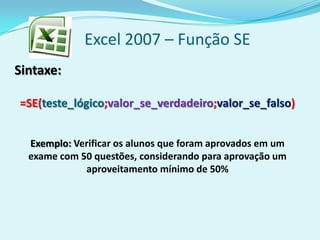 Excel 2007 – Função SE
Sintaxe:
=SE(teste_lógico;valor_se_verdadeiro;valor_se_falso)
Exemplo: Verificar os alunos que foram aprovados em um
exame com 50 questões, considerando para aprovação um
aproveitamento mínimo de 50%
 