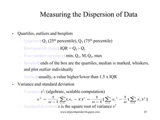 Measuring the Dispersion of Data
•

Quartiles, outliers and boxplots
–
–

Inter-quartile range: IQR = Q3 – Q1

–

Five number summary: min, Q1, M, Q3, max

–

Boxplot: ends of the box are the quartiles, median is marked, whiskers,
and plot outlier individually

–
•

Quartiles: Q1 (25th percentile), Q3 (75th percentile)

Outlier: usually, a value higher/lower than 1.5 x IQR

Variance and standard deviation
–

Variance s2: (algebraic, scalable computation)
s

–

2

n
n
n
1
1
1
2
2

 ( xi  x )  n  1 [ xi  n ( xi ) 2 ]
n  1 i 1
i 1
i 1

Standard deviation s is the square root of variance s2
www.drjayeshpatidar.blogspot.com

29

 