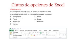 Cintas de opciones de Excel
Pestaña de inicio
Se utiliza para la presentación y las formas de la caldas del libro.
La pestaña o ficha de inicio en Excel esta formada por los grupos:
1. Portapapeles 5. Estilos
2. Fuente 6. Celdas
3. Alineación 7. Modificar
4. Numero