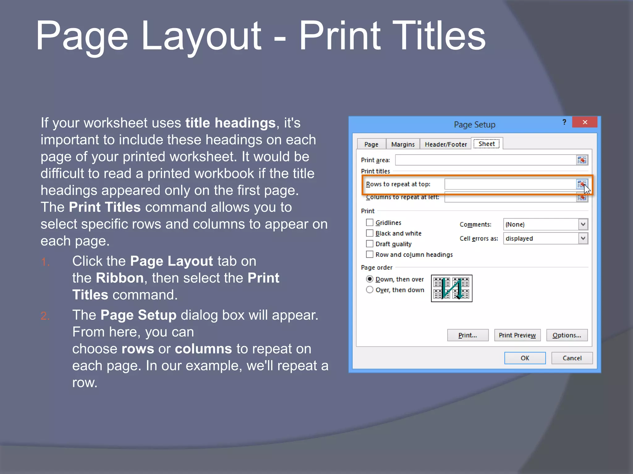 Page Layout - Print Titles
If your worksheet uses title headings, it's
important to include these headings on each
page of your printed worksheet. It would be
difficult to read a printed workbook if the title
headings appeared only on the first page.
The Print Titles command allows you to
select specific rows and columns to appear on
each page.
1. Click the Page Layout tab on
the Ribbon, then select the Print
Titles command.
2. The Page Setup dialog box will appear.
From here, you can
choose rows or columns to repeat on
each page. In our example, we'll repeat a
row.
 
