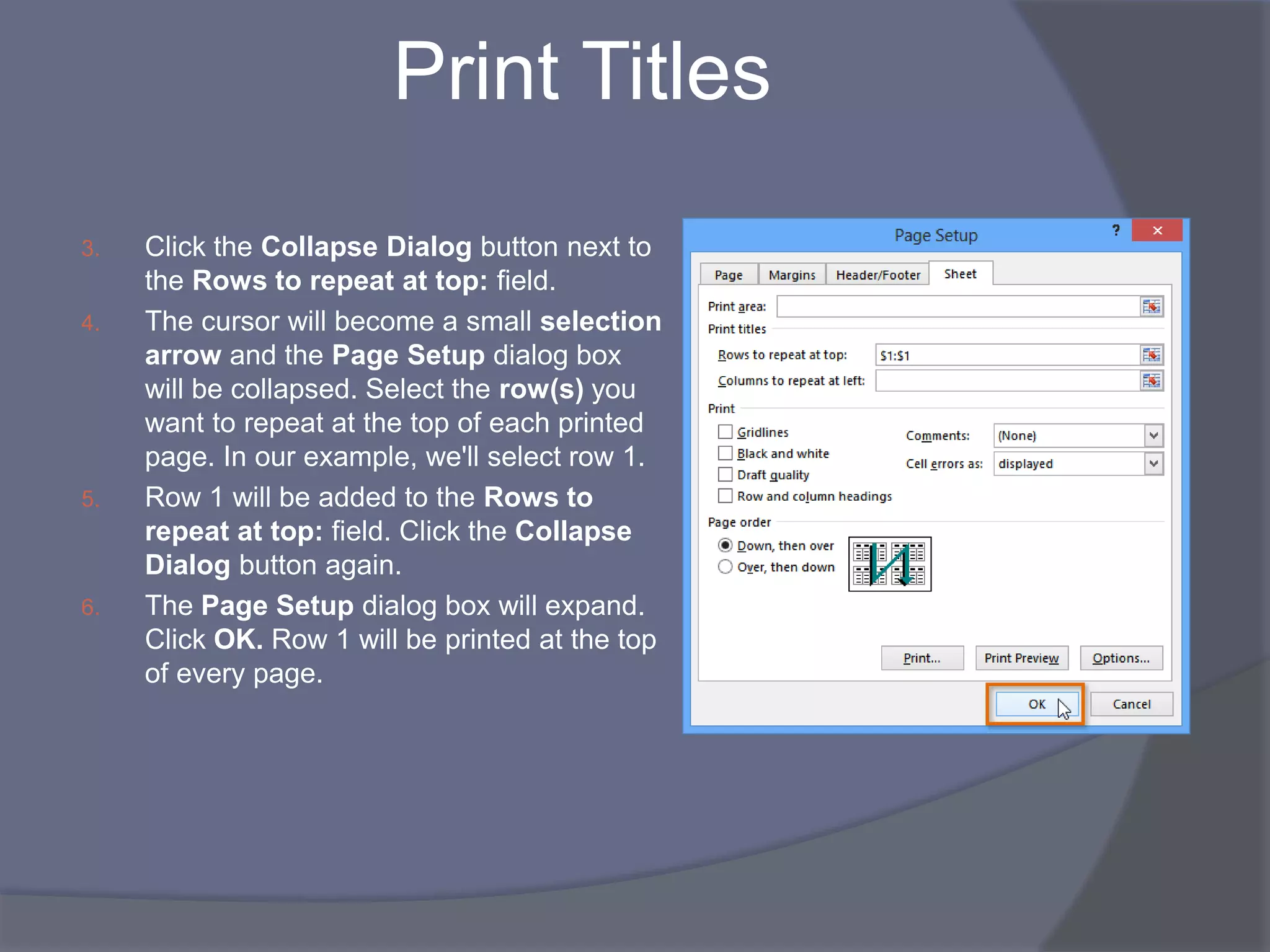 Print Titles
3. Click the Collapse Dialog button next to
the Rows to repeat at top: field.
4. The cursor will become a small selection
arrow and the Page Setup dialog box
will be collapsed. Select the row(s) you
want to repeat at the top of each printed
page. In our example, we'll select row 1.
5. Row 1 will be added to the Rows to
repeat at top: field. Click the Collapse
Dialog button again.
6. The Page Setup dialog box will expand.
Click OK. Row 1 will be printed at the top
of every page.
 