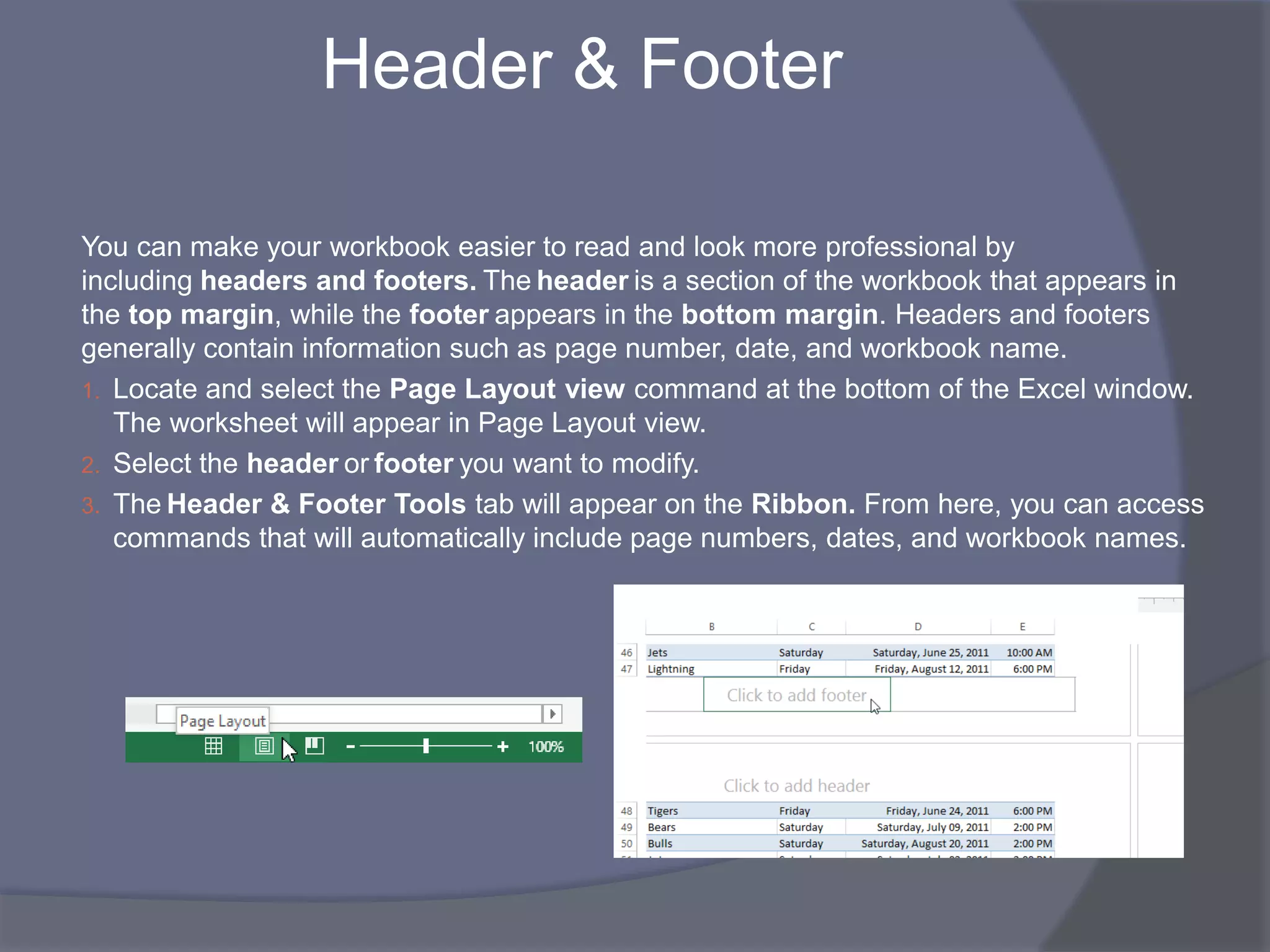 Header & Footer
You can make your workbook easier to read and look more professional by
including headers and footers. The header is a section of the workbook that appears in
the top margin, while the footer appears in the bottom margin. Headers and footers
generally contain information such as page number, date, and workbook name.
1. Locate and select the Page Layout view command at the bottom of the Excel window.
The worksheet will appear in Page Layout view.
2. Select the header or footer you want to modify.
3. The Header & Footer Tools tab will appear on the Ribbon. From here, you can access
commands that will automatically include page numbers, dates, and workbook names.
 