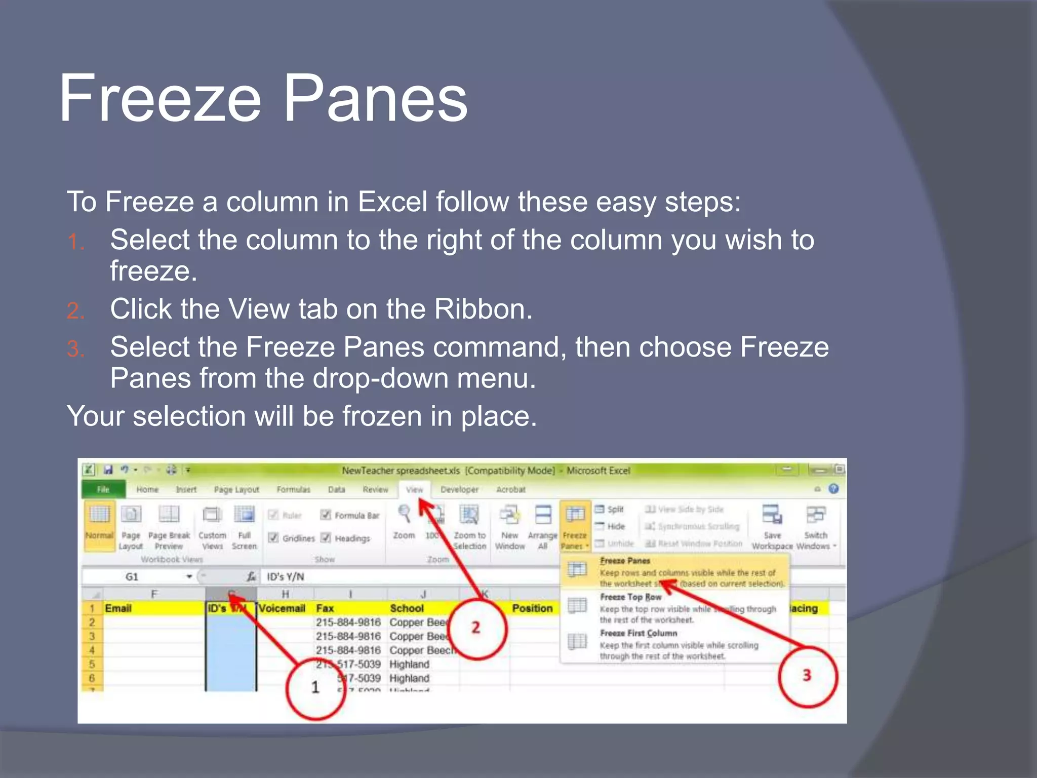 Freeze Panes
To Freeze a column in Excel follow these easy steps:
1. Select the column to the right of the column you wish to
freeze.
2. Click the View tab on the Ribbon.
3. Select the Freeze Panes command, then choose Freeze
Panes from the drop-down menu.
Your selection will be frozen in place.
 