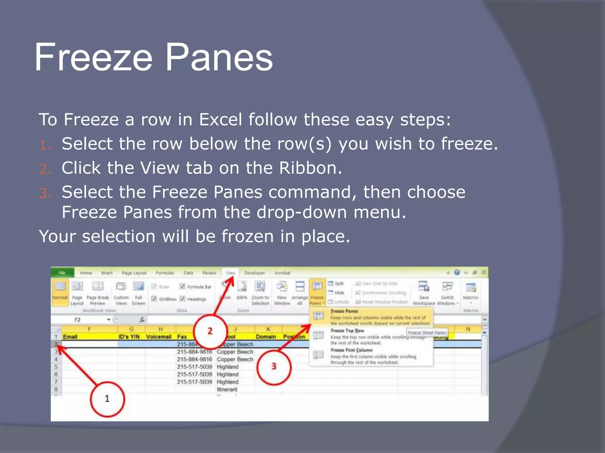 Freeze Panes
To Freeze a row in Excel follow these easy steps:
1. Select the row below the row(s) you wish to freeze.
2. Click the View tab on the Ribbon.
3. Select the Freeze Panes command, then choose
Freeze Panes from the drop-down menu.
Your selection will be frozen in place.
 