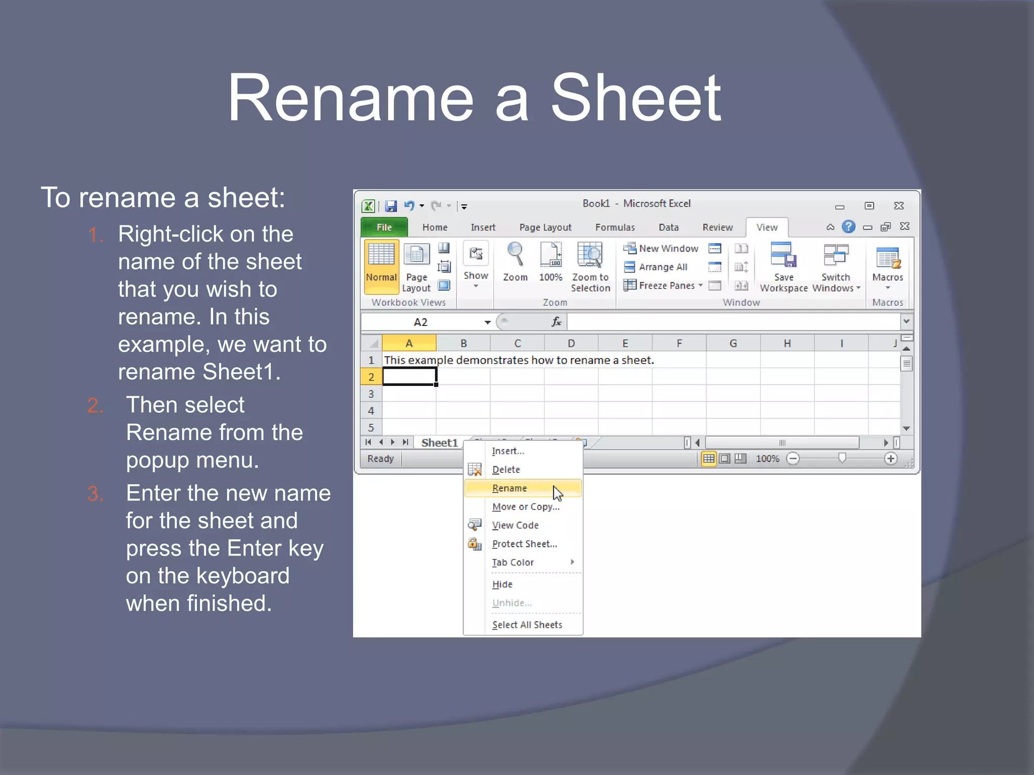 Rename a Sheet
To rename a sheet:
1. Right-click on the
name of the sheet
that you wish to
rename. In this
example, we want to
rename Sheet1.
2. Then select
Rename from the
popup menu.
3. Enter the new name
for the sheet and
press the Enter key
on the keyboard
when finished.
 