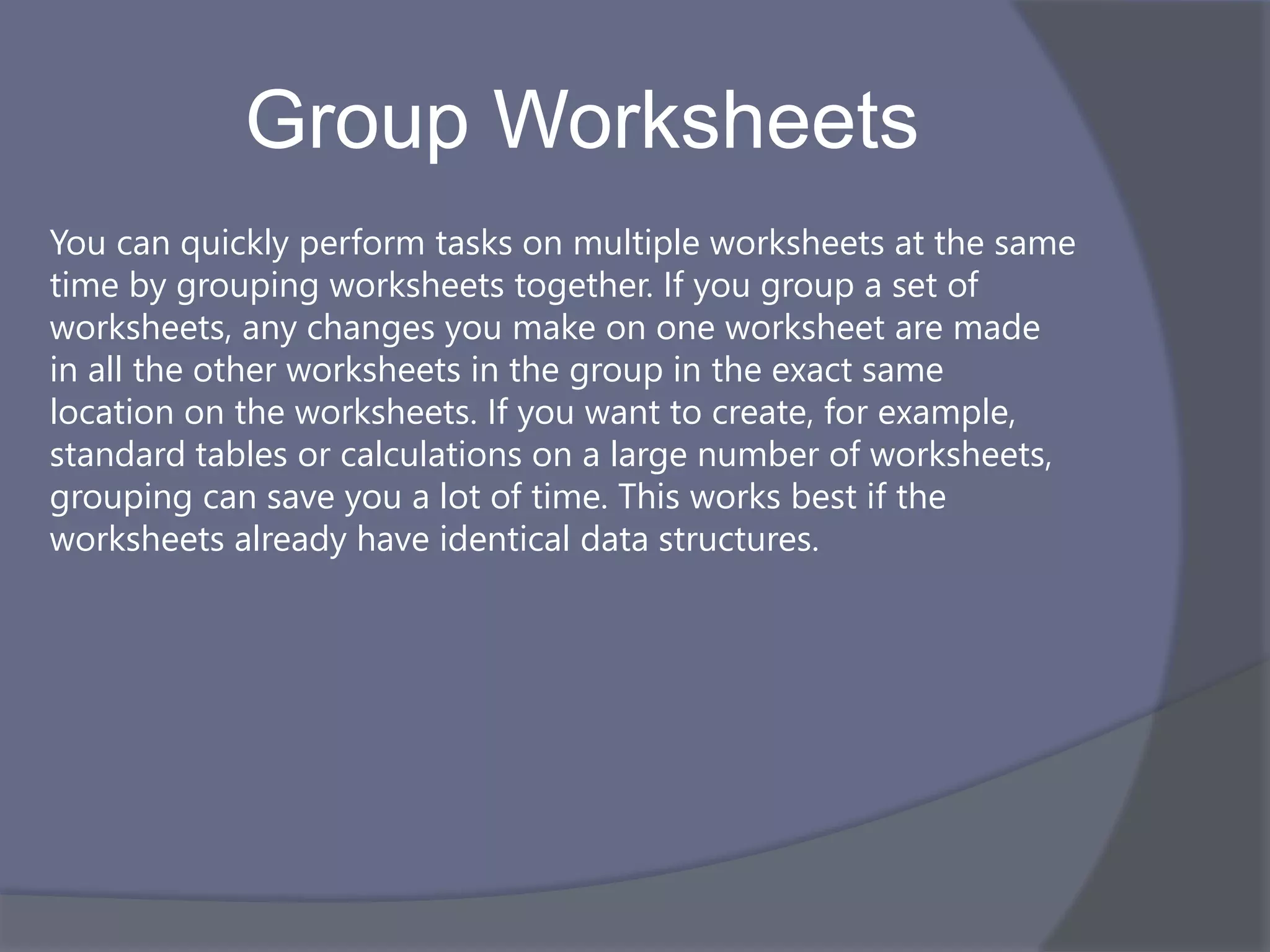 Group Worksheets
You can quickly perform tasks on multiple worksheets at the same
time by grouping worksheets together. If you group a set of
worksheets, any changes you make on one worksheet are made
in all the other worksheets in the group in the exact same
location on the worksheets. If you want to create, for example,
standard tables or calculations on a large number of worksheets,
grouping can save you a lot of time. This works best if the
worksheets already have identical data structures.
 