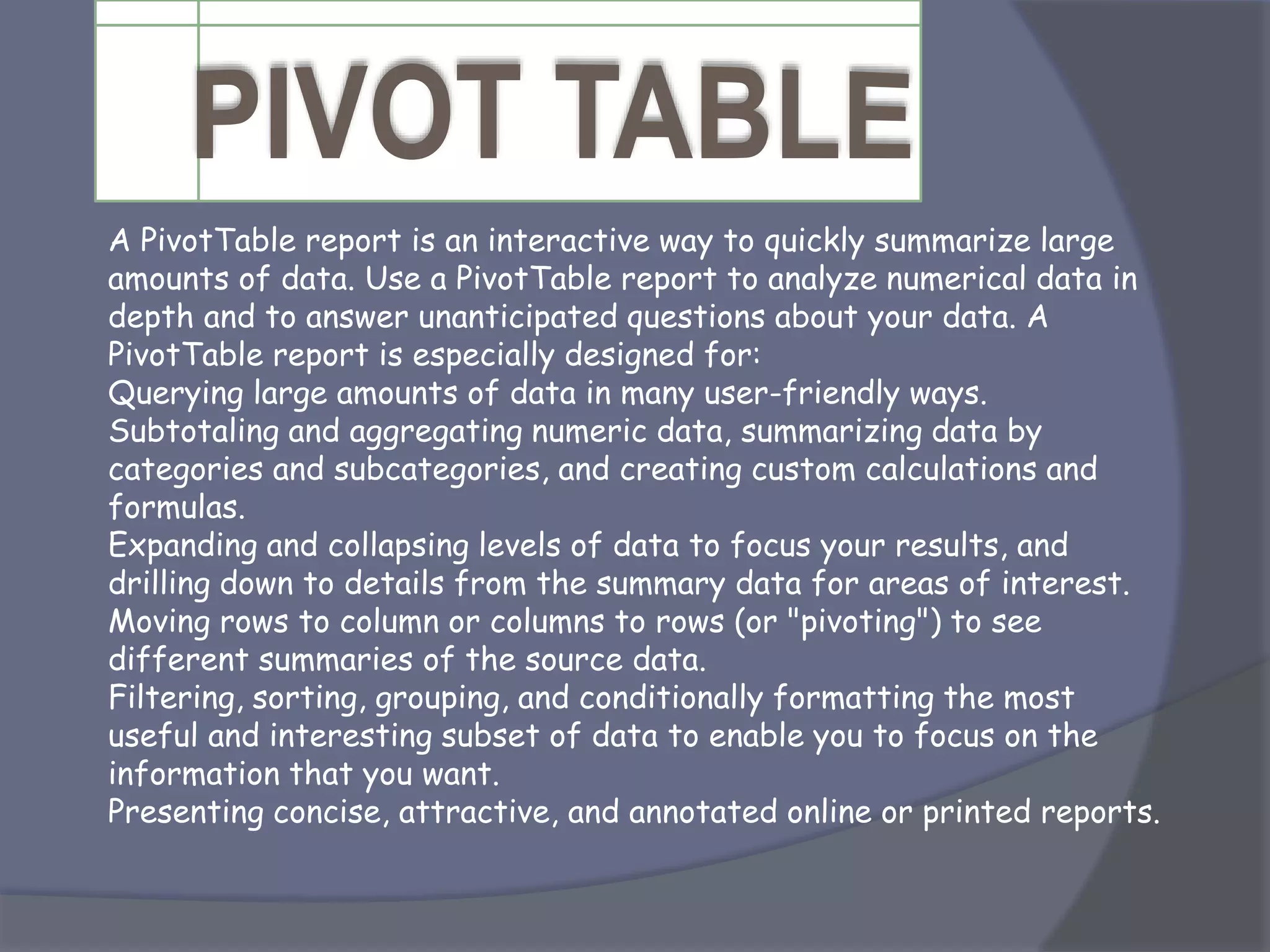 A PivotTable report is an interactive way to quickly summarize large
amounts of data. Use a PivotTable report to analyze numerical data in
depth and to answer unanticipated questions about your data. A
PivotTable report is especially designed for:
Querying large amounts of data in many user-friendly ways.
Subtotaling and aggregating numeric data, summarizing data by
categories and subcategories, and creating custom calculations and
formulas.
Expanding and collapsing levels of data to focus your results, and
drilling down to details from the summary data for areas of interest.
Moving rows to column or columns to rows (or "pivoting") to see
different summaries of the source data.
Filtering, sorting, grouping, and conditionally formatting the most
useful and interesting subset of data to enable you to focus on the
information that you want.
Presenting concise, attractive, and annotated online or printed reports.
 