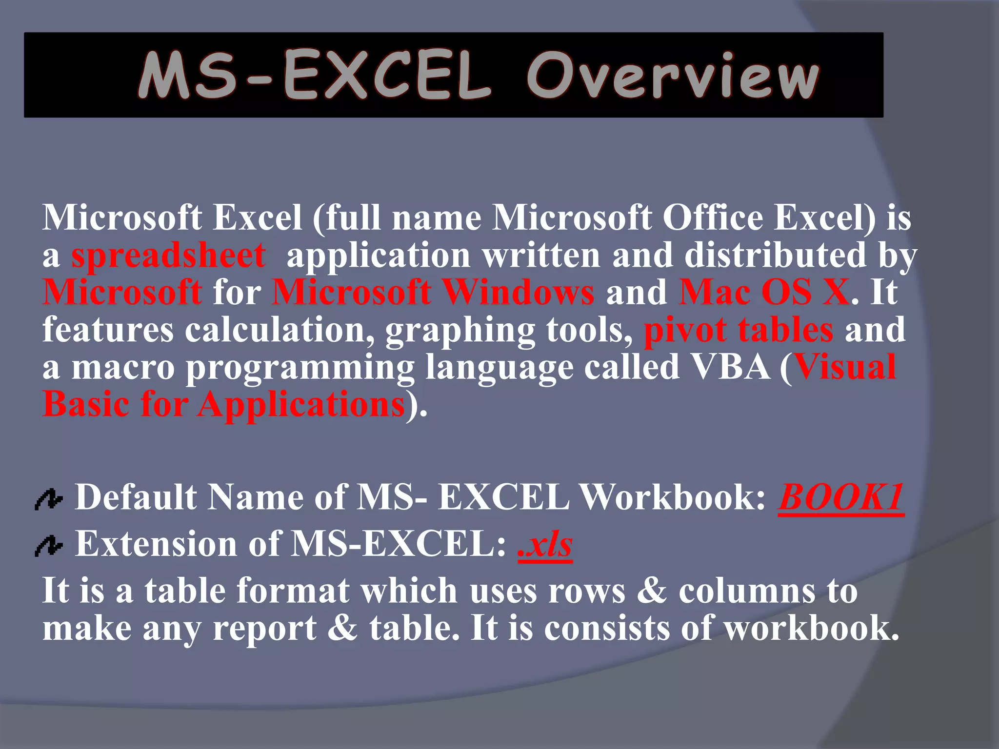 Microsoft Excel (full name Microsoft Office Excel) is
a spreadsheet application written and distributed by
Microsoft for Microsoft Windows and Mac OS X. It
features calculation, graphing tools, pivot tables and
a macro programming language called VBA (Visual
Basic for Applications).
Default Name of MS- EXCEL Workbook: BOOK1
Extension of MS-EXCEL: .xls
It is a table format which uses rows & columns to
make any report & table. It is consists of workbook.
MS-EXCEL Overview
 