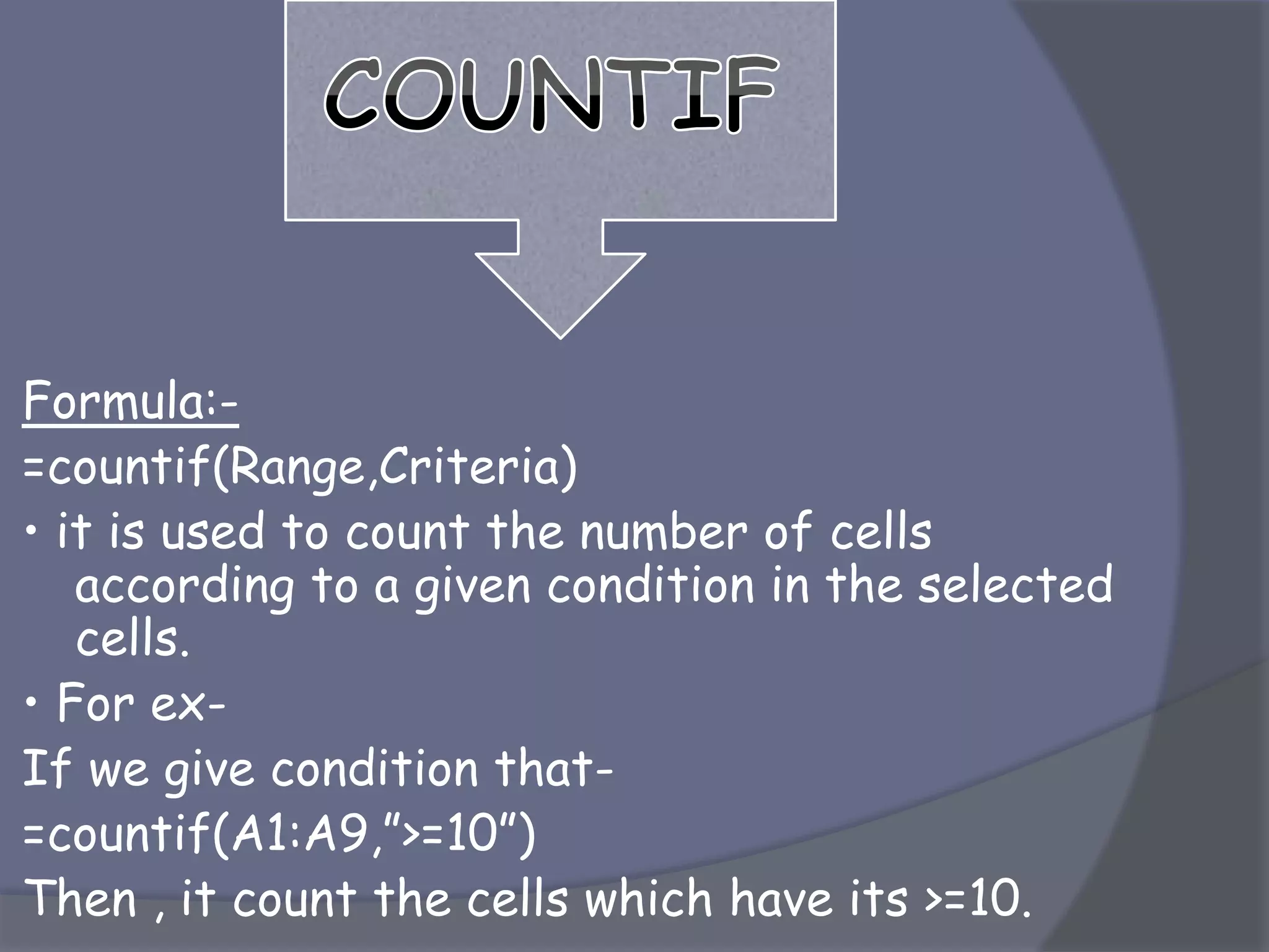 Formula:-
=countif(Range,Criteria)
• it is used to count the number of cells
according to a given condition in the selected
cells.
• For ex-
If we give condition that-
=countif(A1:A9,”>=10”)
Then , it count the cells which have its >=10.
 