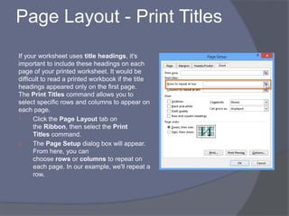 Page Layout - Print Titles
If your worksheet uses title headings, it's
important to include these headings on each
page of your printed worksheet. It would be
difficult to read a printed workbook if the title
headings appeared only on the first page.
The Print Titles command allows you to
select specific rows and columns to appear on
each page.
1. Click the Page Layout tab on
the Ribbon, then select the Print
Titles command.
2. The Page Setup dialog box will appear.
From here, you can
choose rows or columns to repeat on
each page. In our example, we'll repeat a
row.
 