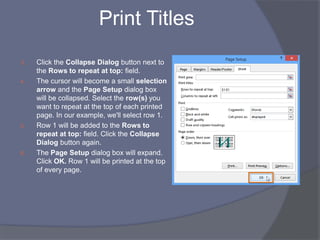 Print Titles
3. Click the Collapse Dialog button next to
the Rows to repeat at top: field.
4. The cursor will become a small selection
arrow and the Page Setup dialog box
will be collapsed. Select the row(s) you
want to repeat at the top of each printed
page. In our example, we'll select row 1.
5. Row 1 will be added to the Rows to
repeat at top: field. Click the Collapse
Dialog button again.
6. The Page Setup dialog box will expand.
Click OK. Row 1 will be printed at the top
of every page.
 