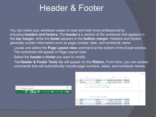 Header & Footer
You can make your workbook easier to read and look more professional by
including headers and footers. The header is a section of the workbook that appears in
the top margin, while the footer appears in the bottom margin. Headers and footers
generally contain information such as page number, date, and workbook name.
1. Locate and select the Page Layout view command at the bottom of the Excel window.
The worksheet will appear in Page Layout view.
2. Select the header or footer you want to modify.
3. The Header & Footer Tools tab will appear on the Ribbon. From here, you can access
commands that will automatically include page numbers, dates, and workbook names.
 